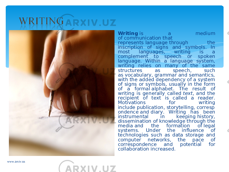 Writing  is a medium of communication that represents language through the inscription of signs and symbols. In most languages, writing is a complement to speech or spoken language. Within a language system, writing relies on many of the same structures as speech, such as vocabulary, grammar and semantics, with the added dependency of a system of signs or symbols, usually in the form of a formal alphabet. The result of writing is generally called  text , and the recipient of text is called a reader. Motivations for writing include publication, storytelling, corresp ondence and diary. Writing has been instrumental in keeping history, dissemination of knowledge through the media and the formation of legal systems. Under the influence of technologies such as data storage and computer networks, the pace of correspondence and potential for collaboration increased. www.arxiv.uz 