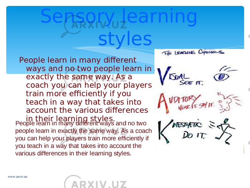 People learn in many different ways and no two people learn in exactly the same way. As a coach you can help your players train more efficiently if you teach in a way that takes into account the various differences in their learning styles. Sensory learning styles People learn in many different ways and no two people learn in exactly the same way. As a coach you can help your players train more efficiently if you teach in a way that takes into account the various differences in their learning styles. www.arxiv.uz 