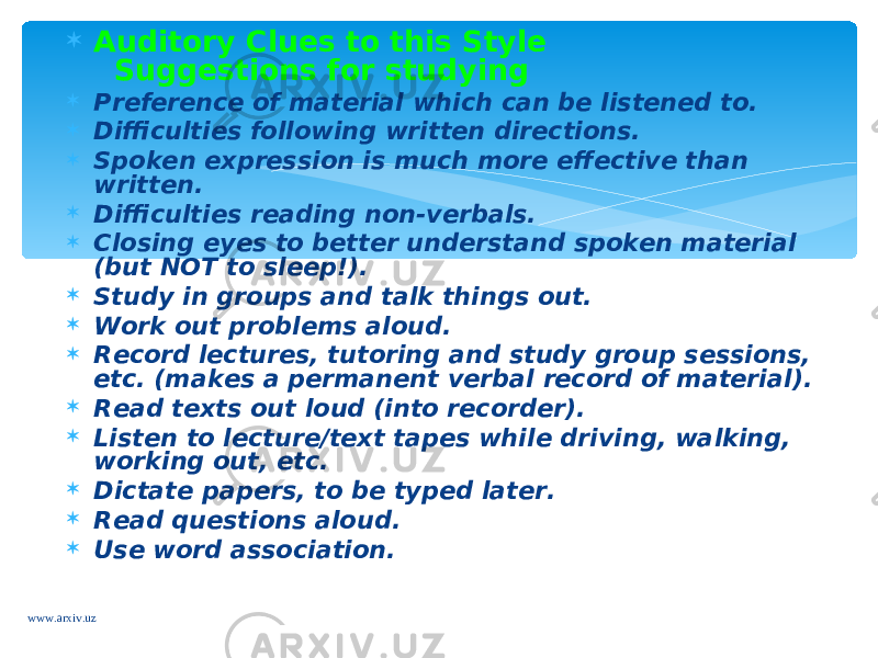  Auditory Clues to this Style   Suggestions for studying  Preference of material which can be listened to.  Difficulties following written directions.  Spoken expression is much more effective than written.  Difficulties reading non-verbals.  Closing eyes to better understand spoken material (but NOT to sleep!).  Study in groups and talk things out.  Work out problems aloud.  Record lectures, tutoring and study group sessions, etc. (makes a permanent verbal record of material).  Read texts out loud (into recorder).  Listen to lecture/text tapes while driving, walking, working out, etc.  Dictate papers, to be typed later.  Read questions aloud.  Use word association. www.arxiv.uz 