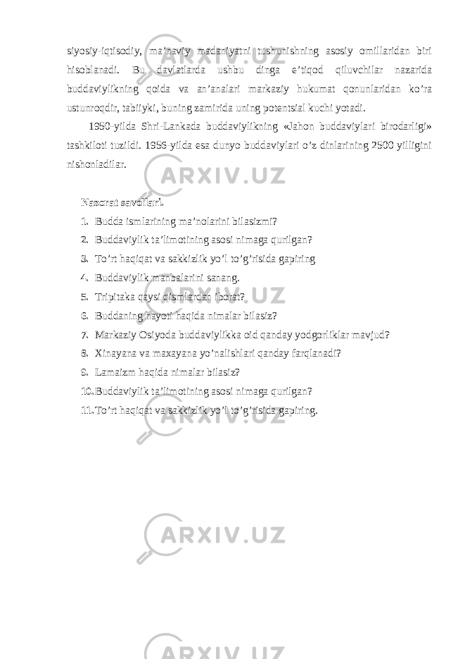 siyosiy-iqtisodiy, ma’naviy madaniyatni tushunishning asosiy omillaridan biri hisoblanadi. Bu davlatlarda ushbu dinga e’tiqod qiluvchilar nazarida buddaviylikning qoida va an’analari markaziy hukumat qonunlaridan ko’ra ustunroqdir, tabiiyki, buning zamirida uning potentsial kuchi yotadi. 1950-yilda Shri-Lankada buddaviylikning «Jahon buddaviylari birodarligi» tashkiloti tuzildi. 1956-yilda esa dunyo buddaviylari o’z dinlarining 2500 yilligini nishonladilar. Nazorat savollari. 1. Budda ismlarining ma’nolarini bilasizmi? 2. Buddaviylik ta’limotining asosi nimaga qurilgan? 3. To’rt haqiqat va sakkizlik yo’l to’g’risida gapiring 4. Buddaviylik manbalarini sanang. 5. Tripitaka qaysi qismlardan iborat? 6. Buddaning hayoti haqida nimalar bilasiz? 7. Markaziy Osiyoda buddaviylikka oid qanday yodgorliklar mavjud? 8. Xinayana va maxayana yo’nalishlari qanday farqlanadi? 9. Lamaizm haqida nimalar bilasiz? 10. Buddaviylik ta’limotining asosi nimaga qurilgan? 11. To’rt haqiqat va sakkizlik yo’l to’g’risida gapiring. 