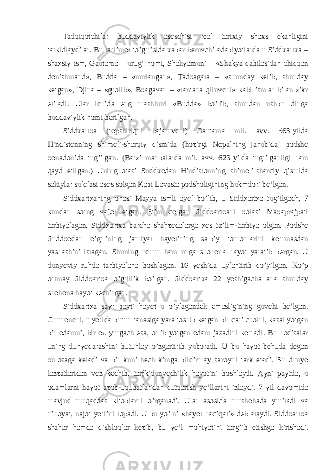 Tadqiqotchilar buddaviylik asoschisi real tarixiy shaxs ekanligini ta’kidlaydilar. Bu ta’limot to’g’risida xabar beruvchi adabiyotlarda u Siddxartxa – shaxsiy ism, Gautama – urug’ nomi, Shakyamuni – «Shakya qabilasidan chiqqan donishmand», Budda – «nurlangan», Tadxagata – «shunday kelib, shunday ketgan», Djina – «g’olib», Bxagavan – «tantana qiluvchi» kabi ismlar bilan zikr etiladi. Ular ichida eng mashhuri «Budda» bo’lib, shundan ushbu dinga buddaviylik nomi berilgan. Siddxartxa (topshiriqni bajaruvchi) Gautama mil. avv. 563-yilda Hindistonning shimoli-sharqiy qismida (hozirgi Nepalning janubida) podsho xonadonida tug’ilgan. (Ba’zi manbalarda mil. avv. 623-yilda tug’ilganligi ham qayd etilgan.) Uning otasi Suddxodan Hindistonning shimoli-sharqiy qismida sakiylar sulolasi asos solgan Kapi Lavasta podsholigining hukmdori bo’lgan. Siddxartxaning onasi Mayya ismli ayol bo’lib, u Siddxartxa tug’ilgach, 7 kundan so’ng vafot etgan. Etim qolgan Siddxartxani xolasi Maxaprajpati tarbiyalagan. Siddxartxa barcha shahzodalarga xos ta’lim-tarbiya olgan. Podsho Suddxodan o’g’lining jamiyat hayotining salbiy tomonlarini ko’rmasdan yashashini istagan. Shuning uchun ham unga shohona hayot yaratib bergan. U dunyoviy ruhda tarbiyalana boshlagan. 16 yoshida uylantirib qo’yilgan. Ko’p o’tmay Sidd xartxa o’g’illik bo’lgan. Siddxartxa 22 yoshigacha ana shunday shohona hayot kechirgan. Siddxartxa sayr payti hayot u o’ylagandek emasligining guvohi bo’lgan. Chunonchi, u yo’lda butun tanasiga yara toshib ketgan bir qari cholni, kasal yotgan bir odamni, bir oz yurgach esa, o’lib yotgan odam jasadini ko’radi. Bu hodisalar uning dunyoqarashini butunlay o’zgartirib yuboradi. U bu hayot behuda degan xulosaga keladi va bir kuni hech kimga bildirmay saroyni tark etadi. Bu dunyo lazzatlaridan voz kechib, tarfkidunyochilik hayotini boshlaydi. Ayni paytda, u odamlarni hayot azob-uqubatlaridan qutqarish yo’llarini izlaydi. 7 yil davomida mavjud muqaddas kitoblarni o’rganadi. Ular asosida mushohada yuritadi va nihoyat, najot yo’lini topadi. U bu yo’lni «hayot haqiqati» deb ataydi. Siddxartxa shahar hamda qishloqlar kezib, bu yo’l mohiyatini targ’ib etishga kirishadi. 