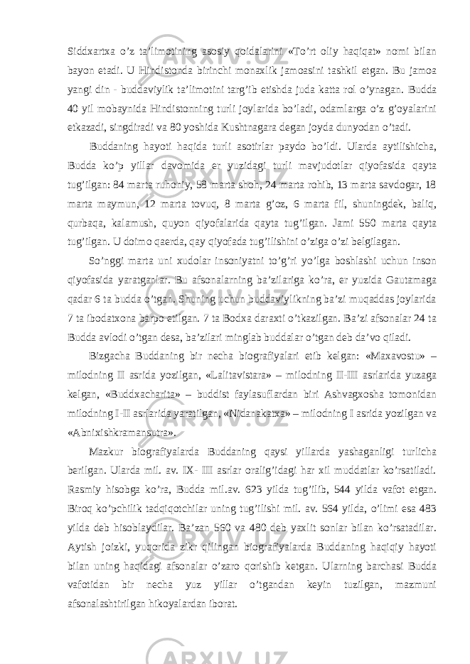 Siddxartxa o’z ta’limotining asosiy qoidalarini «To’rt oliy haqiqat» nomi bilan bayon etadi. U Hindistonda birinchi monaxlik jamoasini tashkil etgan. Bu jamoa yangi din - buddaviylik ta’limotini targ’ib etishda juda katta rol o’ynagan. Budda 40 yil mobaynida Hindistonning turli joylarida bo’ladi, odamlarga o’z g’oyalarini etkazadi, singdiradi va 80 yoshida Kushtnagara degan joyda dunyodan o’tadi. Buddaning hayoti haqida turli asotirlar paydo bo’ldi. Ularda aytilishicha, Budda ko’p yillar davomida er yuzidagi turli mavjudotlar qiyofasida qayta tug’ilgan: 84 marta ruhoniy, 58 marta shoh, 24 marta rohib, 13 marta savdogar, 18 marta maymun, 12 marta tovuq, 8 marta g’oz, 6 marta fil, shuningdek, baliq, qurbaqa, kalamush, quyon qiyofalarida qayta tug’ilgan. Jami 550 marta qayta tug’ilgan. U doimo qaerda, qay qiyofada tug’ilishini o’ziga o’zi belgilagan. So’nggi marta uni xudolar insoniyatni to’g’ri yo’lga boshlashi uchun inson qiyofasida yaratganlar. Bu afsonalarning ba’zilariga ko’ra, er yuzida Gautamaga qadar 6 ta budda o’tgan. Shuning uchun buddaviylikning ba’zi muqaddas joylarida 7 ta ibodatxona barpo etilgan. 7 ta Bodxa daraxti o’tkazilgan. Ba’zi afsonalar 24 ta Budda avlodi o’tgan desa, ba’zilari minglab buddalar o’tgan deb da’vo qiladi. Bizgacha Buddaning bir necha biografiyalari etib kelgan: «Maxavostu» – milodning II asrida yozilgan, «Lalitavistara» – milodning II-III asrlarida yuzaga kelgan, «Buddxacharita» – buddist faylasuflardan biri Ashvagxosha tomonidan milodning I-II asrlarida yaratilgan, «Nidanakatxa» – milodning I asrida yozilgan va «Abnixishkramansutra». Mazkur biografiyalarda Buddaning qaysi yillarda yashaganligi turlicha berilgan. Ularda mil. av. IX- III asrlar oralig’idagi har xil muddatlar ko’rsatiladi. Rasmiy hisobga ko’ra, Budda mil.av. 623 yilda tug’ilib, 544 yilda vafot etgan. Biroq ko’pchilik tadqiqotchilar uning tug’ilishi mil. av. 564 yilda, o’limi esa 483 yilda deb hisoblaydilar. Ba’zan 560 va 480 deb yaxlit sonlar bilan ko’rsatadilar. Aytish joizki, yuqorida zikr qilingan biografiyalarda Buddaning haqiqiy hayoti bilan uning haqidagi afsonalar o’zaro qorishib ketgan. U larning barchasi Budda vafotidan bir necha yuz yillar o’tgandan keyin tuzilgan, mazmuni afsonalashtirilgan hikoyalardan iborat. 