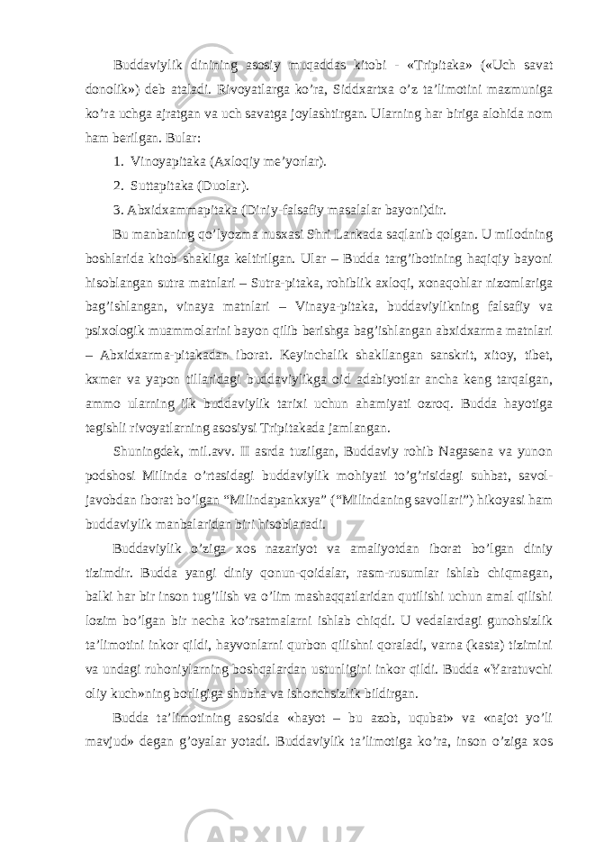 Buddaviylik dinining asosiy muqaddas kitobi - «Tripitaka» («Uch savat donolik») deb ataladi. Rivoyatlarga ko’ra, Siddxartxa o’z ta’limotini mazmuniga ko’ra uchga ajratgan va uch savatga joylashtirgan. Ularning har biriga alohida nom ham berilgan. Bular: 1. Vinoyapitaka (Axloqiy me’yorlar). 2. Sutta p itaka (Du o lar). 3. Ab x id x amma p itaka (Diniy-falsafiy masalalar bayoni)dir. Bu manbaning qo’lyozma nusxasi Shri Lankada saqlanib qolgan. U milodning boshlarida kitob shakliga keltirilgan. Ular – Budda targ’ibotining haqiqiy bayoni hisoblangan sutra matnlari – Sutra-pitaka, rohiblik axloqi, xonaqohlar nizomlariga bag’ishlangan, vinaya matnlari – Vinaya-pitaka, buddaviylikning falsafiy va psixologik muammolarini bayon qilib berishga bag’ishlangan abxidxarma matnlari – Abxidxarma-pitakadan iborat. Keyinchalik shakllangan sanskrit, xitoy, tibet, kxmer va yapon tillaridagi buddaviylikga oid adabiyotlar ancha keng tarqalgan, ammo ularning ilk buddaviylik tarixi uchun ahamiyati ozroq. Budda hayotiga tegishli rivoyatlarning asosiysi Tripitakada jamlangan. Shuningdek, mil.avv. II asrda tuzilgan, Buddaviy rohib Nagasena va yunon podshosi Milinda o’rtasidagi buddaviylik mohiyati to’g’risidagi suhbat, savol- javobdan iborat bo’lgan “Milindapankxya” (“Milindaning savollari”) hikoyasi ham buddaviylik manbalaridan biri hisoblanadi. Buddaviylik o’ziga xos nazariyot va amaliyotdan iborat bo’lgan diniy tizimdir. Budda yangi diniy qonun-qoidalar, rasm-rusumlar ishlab chiqmagan, balki har bir inson tug’ilish va o’lim mashaqqatlaridan qutilishi uchun amal qilishi lozim bo’lgan bir necha ko’rsatmalarni ishlab chiqdi. U vedalardagi gunohsizlik ta’limotini inkor qildi, hayvonlarni qurbon qilishni qoraladi, varna (kasta) tizimini va undagi ruhoniylarning boshqalardan ustunligini inkor qildi. Budda «Yaratuvchi oliy kuch»ning borligiga shubha va ishonchsizlik bildirgan. Budda ta’limotining asosida «hayot – bu azob, uqubat» va «najot yo’li mavjud» degan g’oyalar yotadi. Buddaviylik ta’limotiga ko’ra, inson o’ziga xos 