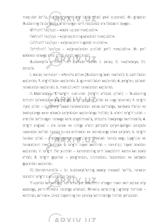 mavjudot bo’lib, tug’iladi, o’zini o’zi halok qiladi yoki qutqaradi. Bu g’oyalar Buddaning ilk da’vatida ta’birlangan to’rt haqiqatda o’z ifodasini topgan. Birinchi haqiqat – «azob-uqubat mavjuddir». Ikkinchi haqiqat – «qiynoqlarning sabablari mavjuddir». Uchinchi haqiqat – «qiynoqlarni tugatish mumkin». To’rtinchi haqiqat – «qiynoqlardan qutilish yo’li mavjuddir». Bu yo’l sakkizta narsaga amal qilish orqali egallanadi. Buddaviylik ta’limoti uch qismdan iborat: I. axloq; II. meditatsiya; III. donolik. I.   Axloq normalari – «Pancha shila» (Buddaning besh nasihati): 1. qotillikdan saqlanish; 2. o’g’rilikdan saqlanish; 3. gumrohlikdan saqlanish; 4. yolg’on, qalbaki narsalardan saqlanish; 5. mast qiluvchi narsalardan saqlanish. II.   Meditatsiya. 1. to’g’ri tushunish (to’g’ri e’tiqod qilish) – Buddaning birinchi da’vatida so’z yuritilgan to’rt haqiqatni bilish va unga ishonish; 2. to’g’ri niyat qilish – dunyoviy lazzat-halovatlardan xalos bo’lishga, keraksiz fikrlar va boshqalarga zarar etkazib qo’yishdan saqlanishga intilish; 3. o’zini to’g’ri tutish – o’ziniki bo’lmagan narsaga ko’z olaytirmaslik, ortiqcha hissiyotga berilmaslik; 4. to’g’ri anglash – o’z tanasi va ruhiga o’zini yo’qotib qo’ymaydigan darajada nazoratda bo’lish hamda bunda ehtiroslar va iztiroblarga chek qo’yish; 5. to’g’ri harakat qilish – o’zidagi yomon tuyg’ularni jilovlash hamda ezgu tuyg’ular va harakatlarni rivojlantirish; 6. to’g’ri hayot kechirish – noma’qul hayot tarzidan saqlanish; 7. to’g’ri fikr yuritish – kamolotning to’rt bosqichini ketma-ket bosib o’tish; 8. to’g’ri gapirish – yolg’ondan, tuhmatdan, haqoratdan va befoyda gaplardan saqlanish. III.   Donishmandlik – bu buddaviylikning asosiy maqsadi bo’lib, narsalar tabiatini to’g’ri tushunishdan iborat. Yuqorida ko’rsatilgan uch amaliyot bosqichini o’tagan inson oxir-oqibat oliy saodatga, ya’ni nirvana holatiga erishadi. Nirvana so’zining lug’aviy ma’nosi – «o’chish, so’nish». Unda hayotning har qanday ko’rinishiga intilish yo’qoladi. 