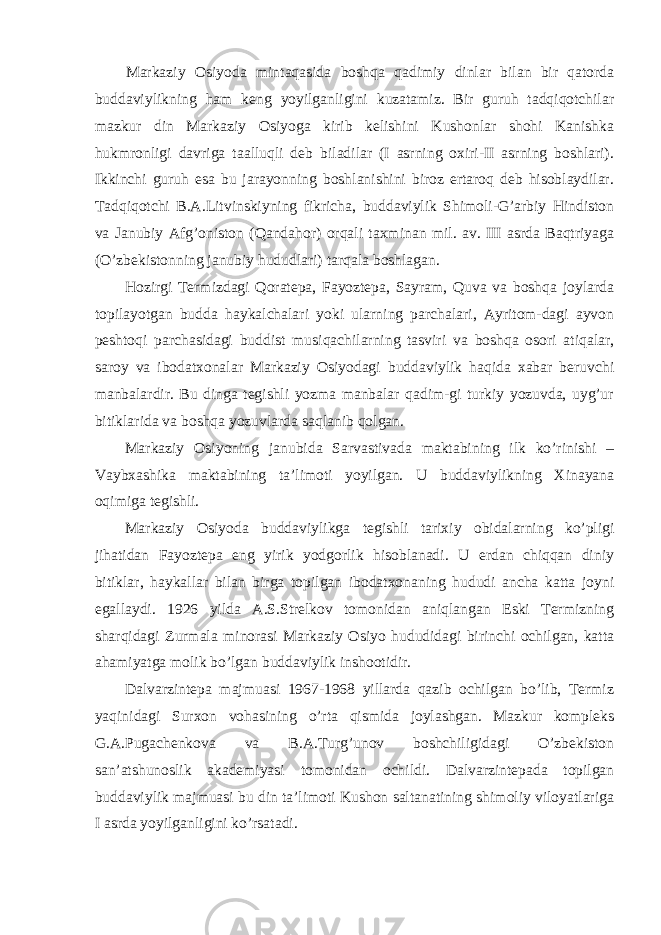 Markaziy Osiyoda mintaqasida boshqa qadimiy dinlar bilan bir qatorda buddaviylikning ham keng yoyilganligini kuzatamiz. Bir guruh tadqiqotchilar mazkur din Markaziy Osiyoga kirib kelishini Kushonlar shohi Kanishka hukmronligi davriga taalluqli deb biladilar (I asrning oxiri-II asrning boshlari). Ikkinchi guruh esa bu jarayonning boshlanishini biroz ertaroq deb hisoblaydilar. Tadqiqotchi B.A.Litvinskiyning fikricha, buddaviylik Shimoli-G’arbiy Hindiston va Janubiy Afg’oniston (Qandahor) orqali taxminan mil. av. III asrda Baqtriyaga (O’zbekistonning janubiy hududlari) tarqala boshlagan. Hozirgi Termizdagi Qoratepa, Fayoztepa, Sayram, Quva va boshqa joylarda topilayotgan budda haykalchalari yoki ularning parchalari, Ayritom-dagi ayvon peshtoqi parchasidagi buddist musiqachilarning tasviri va boshqa osori atiqalar, saroy va ibodatxonalar Markaziy Osiyodagi buddaviylik haqida xabar beruvchi manbalardir. Bu dinga tegishli yozma manbalar qadim-gi turkiy yozuvda, uyg’ur bitiklarida va boshqa yozuvlarda saqlanib qolgan. Markaziy Osiyoning janubida Sarvastivada maktabining ilk ko’rinishi – Vaybxashika maktabining ta’limoti yoyilgan. U buddaviylikning Xinayana oqimiga tegishli. Markaziy Osiyoda buddaviylikga tegishli tarixiy obidalarning ko’pligi jihatidan Fayoztepa eng yirik yodgorlik hisoblanadi. U erdan chiqqan diniy bitiklar, haykallar bilan birga topilgan ibodatxonaning hududi ancha katta joyni egallaydi. 1926 yilda A.S.Strelkov tomonidan aniqlangan Eski Termizning sharqidagi Zurmala minorasi Markaziy Osiyo hududidagi birinchi ochilgan, katta ahamiyatga molik bo’lgan buddaviylik inshootidir. Dalvarzintepa majmuasi 1967-1968 yillarda qazib ochilgan bo’lib, Termiz yaqinidagi Surxon vohasining o’rta qismida joylashgan. Mazkur kompleks G.A.Pugachenkova va B.A.Turg’unov boshchiligidagi O’zbekiston san’atshunoslik akademiyasi tomonidan ochildi. Dalvarzintepada topilgan buddaviylik majmuasi bu din ta’limoti Kushon saltanatining shimoliy viloyatlariga I asrda yoyilganligini ko’rsatadi. 