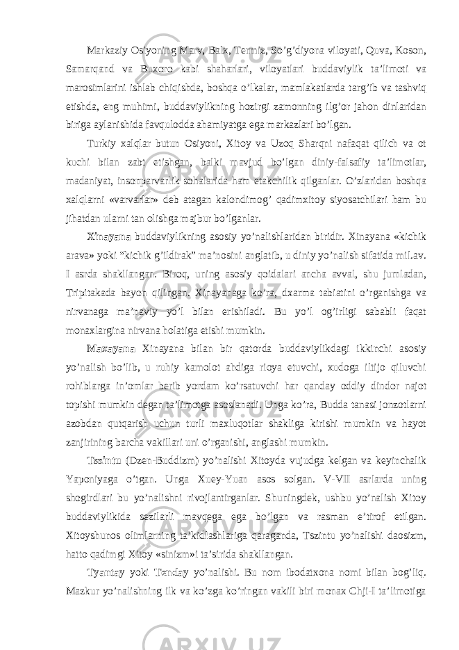 Markaziy Osiyoning Marv, Balx, Termiz, So’g’diyona viloyati, Quva, Koson, Samarqand va Buxoro kabi shaharlari, viloyatlari buddaviylik ta’limoti va marosimlarini ishlab chiqishda, boshqa o’lkalar, mamlakatlarda targ’ib va tashviq etishda, eng muhimi, buddaviylikning hozirgi zamonning ilg’or jahon dinlaridan biriga aylanishida favqulodda ahamiyatga ega markazlari bo’lgan. Turkiy xalqlar butun Osiyoni, Xitoy va Uzoq Sharqni nafaqat qilich va ot kuchi bilan zabt etishgan, balki mavjud bo’lgan diniy-falsafiy ta’limotlar, madaniyat, insonparvarlik sohalarida ham etakchilik qilganlar. O’zlaridan boshqa xalqlarni «varvarlar» deb atagan kalondimog’ qadimxitoy siyosatchilari ham bu jihatdan ularni tan olishga majbur bo’lganlar. Xinayana buddaviylikning asosiy yo’nalishlaridan biridir. Xinayana «kichik arava» yoki “kichik g’ildirak” ma’nosini anglatib, u diniy yo’nalish sifatida mil.av. I asrda shakllangan. Biroq, uning asosiy qoidalari ancha avval, shu jumladan, Tripitakada bayon qilingan. Xinayanaga ko’ra, dxarma tabiatini o’rganishga va nirvanaga ma’naviy yo’l bilan erishiladi. Bu yo’l og’irligi sababli faqat monaxlargina nirvana holatiga etishi mumkin. Maxayana Xinayana bilan bir qatorda buddaviylikdagi ikkinchi asosiy yo’nalish bo’lib, u ruhiy kamolot ahdiga rioya etuvchi, xudoga iltijo qiluvchi rohiblarga in’omlar berib yordam ko’rsatuvchi har qanday oddiy dindor najot topishi mumkin degan ta’limotga asoslanadi. Unga ko’ra, Budda tanasi jonzotlarni azobdan qutqarish uchun turli maxluqotlar shakliga kirishi mumkin va hayot zanjirining barcha vakillari uni o’rganishi, anglashi mumkin. Tszintu (Dzen-Buddizm) yo’nalishi Xitoyda vujudga kelgan va keyinchalik Yaponiyaga o’tgan. Unga Xuey-Yuan asos solgan. V-VII asrlarda uning shogirdlari bu yo’nalishni rivojlantirganlar. Shuningdek, ushbu yo’nalish Xitoy buddaviylikida sezilarli mavqega ega bo’lgan va rasman e’tirof etilgan. Xitoyshunos olimlarning ta’kidlashlariga qaraganda, Tszintu yo’nalishi daosizm, hatto qadimgi Xitoy «sinizm»i ta’sirida shakllangan. Tyantay yoki Tenday yo’nalishi. Bu nom ibodatxona nomi bilan bog’liq. Mazkur yo’nalishning ilk va ko’zga ko’ringan vakili biri monax Chji-I ta’limotiga 