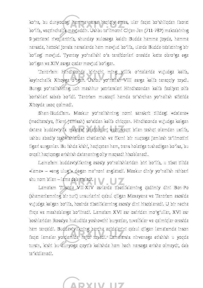 ko’ra, bu dunyodagi hamma narsa haqiqiy emas, ular faqat bo’shliqdan iborat bo’lib, vaqtinchalik mavjuddir. Ushbu ta’limotni Chjan-Jan (711-782) maktabining 9-patriarxi rivojlantirib, shunday xulosaga keldi: Budda hamma joyda, hamma narsada, hattoki jonsiz narsalarda ham mavjud bo’lib, ularda Budda-tabiatning bir bo’lagi mavjud. Tyantay yo’nalishi o’z tarafdorlari orasida katta obro’ga ega bo’lgan va XIV asrga qadar mavjud bo’lgan. Tantrizm Hindistonda birinchi ming yillik o’rtalarida vujudga kelib, keyinchalik Xitoyga o’tgan. Ushbu yo’nalish VIII asrga kelib taraqqiy topdi. Bunga yo’nalishning uch mashhur patriarxlari Hindistondan kelib faoliyat olib borishlari sabab bo’ldi. Tantrizm mustaqil hamda ta’sirchan yo’nalish sifatida Xitoyda uzoq qolmadi. Shan-Buddizm. Mazkur yo’nalishning nomi sanskrit tilidagi «dxiana» (meditatsiya, fikrni jamlash) so’zidan kelib chiqqan. Hindistonda vujudga kelgan dxiana buddaviylik maktabi tarafdorlari vaqti-vaqti bilan tashqi olamdan uzilib, ushbu abadiy tashvishlardan chetlanish va fikrni bir nuqtaga jamlash ta’limotini ilgari surganlar. Bu ishda kishi, haqiqatan ham, trans holatiga tushadigan bo’lsa, bu orqali haqiqatga erishish dxiananing oliy maqsadi hisoblanadi. Lamaizm buddaviylikning asosiy yo’nalishlaridan biri bo’lib, u tibet tilida «lama» – «eng ulug’» degan ma’noni anglatadi. Mazkur diniy yo’nalish rahbari shu nom bilan – lama deb ataladi. Lamaizm Tibetda VII-XIV asrlarda tibetliklarning qadimiy dini Bon-Po (shamanizmning bir turi) unsurlarini qabul qilgan Maxayana va Tantrizm asosida vujudga kelgan bo’lib, hozirda tibetliklarning asosiy dini hisoblanadi. U bir necha firqa va mazhablarga bo’linadi. Lamaizm XVI asr oxiridan mo’g’ullar, XVI asr boshlaridan Rossiya hududida yashovchi buryatlar, tuvaliklar va qalmiqlar orasida ham tarqaldi. Buddaviylikning barcha aqidalarini qabul qilgan lamaizmda inson faqat lamalar yordamida najot topadi. Lamalarsiz nirvanaga etishish u yoqda tursin, kishi bu dunyoga qaytib kelishda ham hech narsaga erisha olmaydi, deb ta’kidlanadi. 