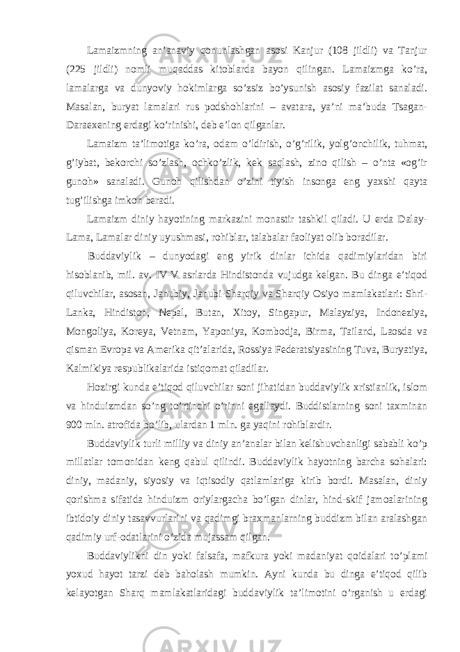 Lamaizmning an’anaviy qonunlashgan asosi Kanjur (108 jildli) va Tanjur (225 jildli) nomli muqaddas kitoblarda bayon qilingan. Lamaizmga ko’ra, lamalarga va dunyoviy hokimlarga so’zsiz bo’ysunish asosiy fazilat sanaladi. Masalan, buryat lamalari rus podshohlarini – avatara, ya’ni ma’buda Tsagan- Daraexening erdagi ko’rinishi, deb e’lon qilganlar. Lamaizm ta’limotiga ko’ra, odam o’ldirish, o’g’rilik, yolg’onchilik, tuhmat, g’iybat, bekorchi so’zlash, ochko’zlik, kek saqlash, zino qilish – o’nta «og’ir gunoh» sanaladi. Gunoh qilishdan o’zini tiyish insonga eng yaxshi qayta tug’ilishga imkon beradi. Lamaizm diniy hayotining markazini monastir tashkil qiladi. U erda Dalay- Lama, Lamalar diniy uyushmasi, rohiblar, talabalar faoliyat olib boradilar. Buddaviylik – dunyodagi eng yirik dinlar ichida qadimiylaridan biri hisoblanib, mil. av. IV-V asrlarda Hindistonda vujudga kelgan. Bu dinga e’tiqod qiluvchilar, asosan, Janubiy, Janubi-Sharqiy va Sharqiy Osiyo mamlakatlari: Shri- Lanka, Hindiston, Nepal, Butan, Xitoy, Singapur, Malayziya, Indoneziya, Mongoliya, Koreya, Vetnam, Yaponiya, Kombodja, Birma, Tailand, Laosda va qisman Evropa va Amerika qit’alarida, Rossiya Federatsiyasining Tuva, Buryatiya, Kalmikiya respublikalarida istiqomat qiladilar. Hozirgi kunda e’tiqod qiluvchilar soni jihatidan buddaviylik xristianlik, islom va hinduizmdan so’ng to’rtinchi o’rinni egallaydi. Buddistlarning soni taxminan 900 mln. atrofida bo’lib, ulardan 1 mln. ga yaqini rohiblardir. Buddaviylik turli milliy va diniy an’analar bilan kelishuvchanligi sababli ko’p millatlar tomonidan keng qabul qilindi. Buddaviylik hayotning barcha sohalari: diniy, madaniy, siyosiy va iqtisodiy qatlamlariga kirib bordi. Masalan, diniy qorishma sifatida hinduizm oriylargacha bo’lgan dinlar, hind-skif jamoalarining ibtidoiy diniy tasavvurlarini va qadimgi braxmanlarning buddizm bilan aralashgan qadimiy urf-odatlarini o’zida mujassam qilgan. Buddaviylikni din yoki falsafa, mafkura yoki madaniyat qoidalari to’plami yoxud hayot tarzi deb baholash mumkin. Ayni kunda bu dinga e’tiqod qilib kelayotgan Sharq mamlakatlaridagi buddaviylik ta’limotini o’rganish u erdagi 