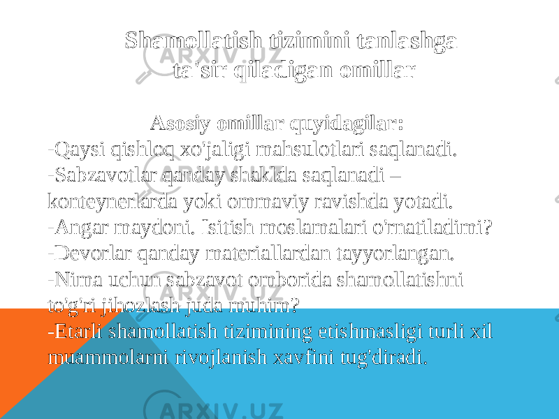 Shamollatish tizimini tanlashga ta&#39;sir qiladigan omillar Asosiy omillar quyidagilar: -Qaysi qishloq xo&#39;jaligi mahsulotlari saqlanadi. -Sabzavotlar qanday shaklda saqlanadi – konteynerlarda yoki ommaviy ravishda yotadi. -Angar maydoni. Isitish moslamalari o&#39;rnatiladimi? -Devorlar qanday materiallardan tayyorlangan. -Nima uchun sabzavot omborida shamollatishni to&#39;g&#39;ri jihozlash juda muhim? -Etarli shamollatish tizimining etishmasligi turli xil muammolarni rivojlanish xavfini tug&#39;diradi. 