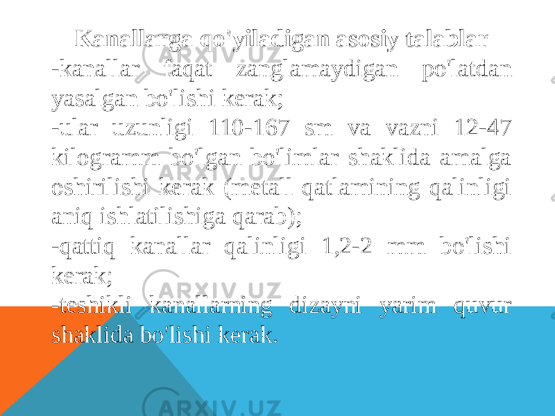 Kanallarga qo&#39;yiladigan asosiy talablar -kanallar faqat zanglamaydigan po&#39;latdan yasalgan bo&#39;lishi kerak; -ular uzunligi 110-167 sm va vazni 12-47 kilogramm bo&#39;lgan bo&#39;limlar shaklida amalga oshirilishi kerak (metall qatlamining qalinligi aniq ishlatilishiga qarab); -qattiq kanallar qalinligi 1,2-2 mm bo&#39;lishi kerak; -teshikli kanallarning dizayni yarim quvur shaklida bo&#39;lishi kerak. 