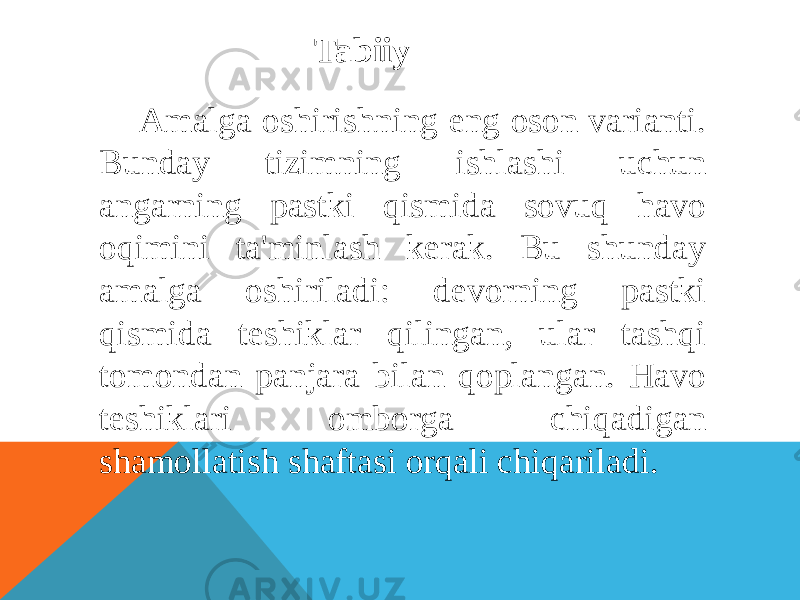 Tabiiy Amalga oshirishning eng oson varianti. Bunday tizimning ishlashi uchun angarning pastki qismida sovuq havo oqimini ta&#39;minlash kerak. Bu shunday amalga oshiriladi: devorning pastki qismida teshiklar qilingan, ular tashqi tomondan panjara bilan qoplangan. Havo teshiklari omborga chiqadigan shamollatish shaftasi orqali chiqariladi. 