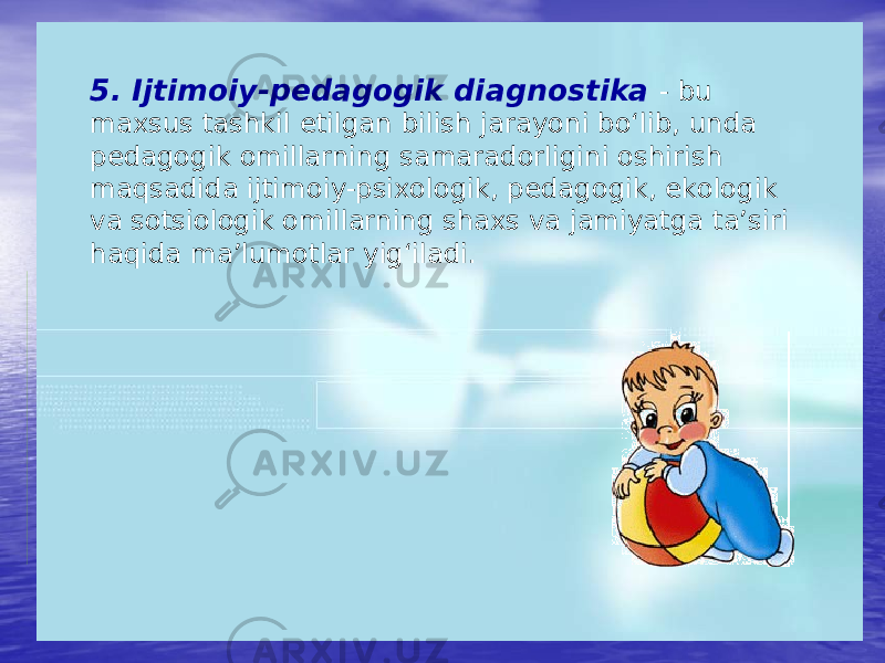 5. Ijtimoiy-pedagogik diagnostika - bu maxsus tashkil etilgan bilish jarayoni bo‘lib, unda pedagogik omillarning samaradorligini oshirish maqsadida ijtimoiy-psixologik, pedagogik, ekologik va sotsiologik omillarning shaxs va jamiyatga ta’siri haqida ma’lumotlar yig‘iladi. 