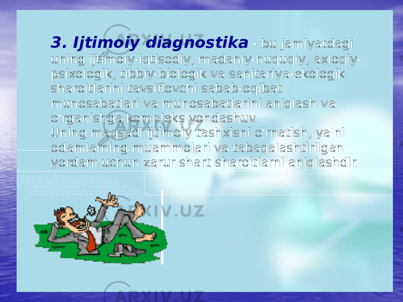 3. Ijtimoiy diagnostika - bu jamiyatdagi uning ijtimoiy-iqtisodiy, madaniy-huquqiy, axloqiy- psixologik, tibbiy-biologik va sanitariya-ekologik sharoitlarini tavsiflovchi sabab-oqibat munosabatlari va munosabatlarini aniqlash va o&#39;rganishga kompleks yondashuv. Uning maqsadi ijtimoiy tashxisni o&#39;rnatish, ya&#39;ni odamlarning muammolari va tabaqalashtirilgan yordam uchun zarur shart-sharoitlarni aniqlashdir. 