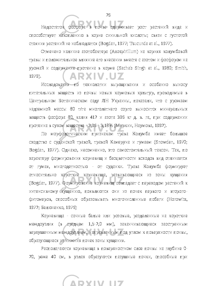 Недостаток фосфора в почве сдерживает рост растений вида и способствует накоплению в корне синильной кислоты; связи с густотой стояния растений не наблюдается (Bogdan, 1977; Tsucunda et al., 1977). Отмечено наличие азотобактера (Azospirillum) на корнях колумбовой травы и положительное влияние его внесения вместе с азотом и фосфором на урожай и содержание протеина в корме (Sachab Singh et al., 1980; Smith , 1979). Исследования по технологии выращивания и особенно выносу питательных веществ из почвы новых кормовых культур, проводимые в Центральном Ботаническом саду ЛН Украины, показали, что с урожаем надземной массы 80 т/га многолетнего сорго выносится минеральных веществ фосфора 80, калия 412 и азота 396 кг д. в. га, при содержании протеина в сухом веществе - 2,96 - 3,18% (Миркин, Наумова, 1992). По морфологическим признакам трава Колумба имеет большое сходство с суданской травой, травой Камеруна и гумаем (Snowden, 1970; Bogdan, 1977). Однако, несомненно, это самостоятельный таксон. Так, по характеру формирования корневищ и бесцветности всходов вид отличается от гумая, многодетностью - от суданки. Трава Колумба формирует относительно короткие корневища, развивающиеся из зоны кущения (Bogdan, 1977). Формирование корневищ совпадает с переходом растений к интенсивному кущению, появляются они из почек первого и второго- фитомеров, способных образовывать многочисленные побеги (Horowitz, 1972; Белюченко, 1976) Корневища - сочные белые или розовые, разделенные на короткие междоузлия (в среднем 1,5-2,0 мм), заканчивающиеся заостренным верхушечным междоузлием, направленным под углом к поверхности почвы, образующиеся из нижних почек зоны кущения. Располагаются корневища в поверхностном слое почвы на глубине 0- 20, реже 40 см, в узлах образуются пазушные почки, способные при 26 