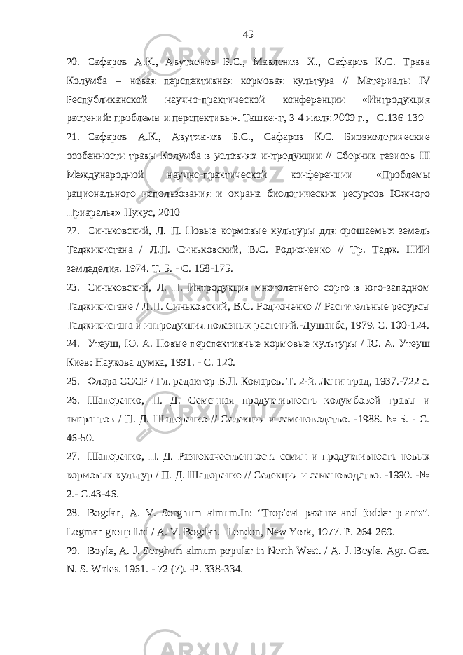 20. Сафаров А.К., Авутхонов Б.С., Мавлонов Х., Сафаров К.С. Трава Колумба – новая перспективная кормовая культура // Материалы IV Республиканской научно-практической конференции «Интродукция растений: проблемы и перспективы». Ташкент, 3-4 июля 2009 г. , - С.136-139 21. Сафаров А.К., Авутханов Б.С., Сафаров К.С. Биоэкологические особенности травы Колумба в условиях интродукции // Сборник тезисов III Международной научно-практической конференции «Проблемы рационального использования и охрана биологических ресурсов Южного Приаралья» Нукус, 2010 22. Синьковский, Л. П. Новые кормовые культуры для орошаемых земель Таджикистана / Л.П. Синьковский, B.C. Родионенко // Тр. Тадж. НИИ земледелия. 1974. Т. 5. - С. 158-175. 23. Синьковский, Л. П. Интродукция многолетнего сорго в юго-западном Таджикистане / Л.П. Синьковский, B.C. Родионенко // Растительные ресурсы Таджикистана и интродукция полезных растений.-Душанбе, 1979. С. 100-124. 24. Утеуш, Ю. А. Новые перспективные кормовые культуры / Ю. А. Утеуш Киев: Наукова думка, 1991. - С. 120. 25. Флора СССР / Гл. редактор B.JI. Комаров. Т. 2-й. Ленинград, 1937.-722 с. 26. Шапоренко, П. Д. Семенная продуктивность колумбовой травы и амарантов / П. Д. Шапоренко // Селекция и семеноводство. -1988. № 5. - С. 46-50. 27. Шапоренко, П. Д. Разнокачественность семян и продуктивность новых кормовых культур / П. Д. Шапоренко // Селекция и семеноводство. -1990. -№ 2.- С .43-46. 28. Bogdan, A. V. Sorghum almum.In: &#34;Tropical pasture and fodder plants&#34;. Logman group Ltd / A. V. Bogdan. -London, New York, 1977. P. 264-269. 29. Boyle, A. J. Sorghum almum popular in North West. / A. J. Boyle. Agr. Gaz. N. S. Wales. 1961. - 72 (7). -P. 338-334. 45 