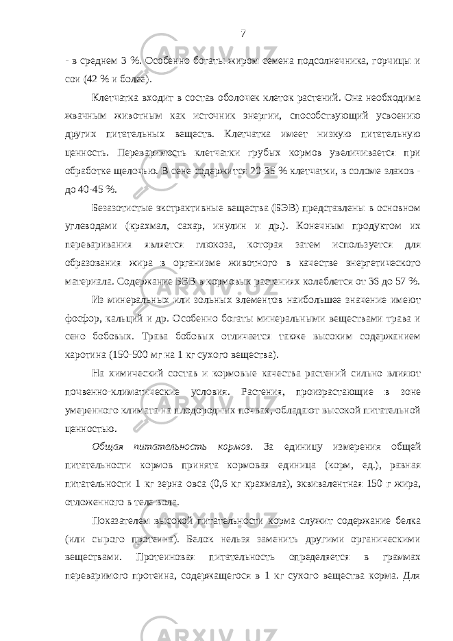 - в среднем 3 %. Особенно богаты жиром семена подсолнечника, горчицы и сои (42 % и более). Клетчатка входит в состав оболочек клеток растений. Она необходима жвачным животным как источник энергии, способствующий усвоению других питательных веществ. Клетчатка имеет низкую питательную ценность. Переваримость клетчатки грубых кормов увеличивается при обработке щелочью. В сене содержится 20-35 % клетчатки, в соломе злаков - до 40-45 %. Безазотистые экстрактивные вещества (БЭВ) представлены в основном углеводами (крахмал, сахар, инулин и др.). Конечным продуктом их переваривания является глюкоза, которая затем используется для образования жира в организме животного в качестве энергетического материала. Содержание БЭВ в кормовых растениях колеблется от 36 до 57 %. Из минеральных или зольных элементов наибольшее значение имеют фосфор, кальций и др. Особенно богаты минеральными веществами трава и сено бобовых. Трава бобовых отличается также высоким содержанием каротина (150-500 мг на 1 кг сухого вещества). На химический состав и кормовые качества растений сильно влияют почвенно-климатические условия. Растения, произрастающие в зоне умеренного климата на плодородных почвах, обладают высокой питательной ценностью. Общая питательность кормов . За единицу измерения общей питательности кормов принята кормовая единица (корм, ед.), равная питательности 1 кг зерна овса (0,6 кг крахмала), эквивалентная 150 г жира, отложенного в теле вола. Показателем высокой питательности корма служит содержание белка (или сырого протеина). Белок нельзя заменить другими органическими веществами. Протеиновая питательность определяется в граммах переваримого протеина, содержащегося в 1 кг сухого вещества корма. Для 7 