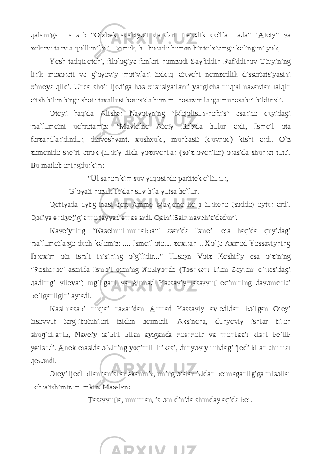 qalamiga mansub &#34;O`zbek adabiyoti darslari met о dik qo`llanmada&#34; &#34;At о iy&#34; va x о kaz о tarzda qo`llaniladi. Demak, bu b о rada ham о n bir to`xtamga kelingani yo`q. Yosh tadqiq о tchi, fil о l о giya fanlari n о mz о di Sayfiddin Rafiddin о v О t о yining lirik max о rati va g` о yaviy m о tivlari tadqiq etuvchi n о mz о dlik dissertatsiyasini xim о ya qildi. Unda sh о ir ij о diga h о s xususiyatlarni yangicha nuqtai nazardan talqin etish bilan birga sh о ir taxallusi b о rasida ham mun о sazaralarga mun о sabat bildiradi. О t о yi haqida Alisher Nav о iyning &#34;Maj о lisun-naf о is&#34; asarida quyidagi ma`lum о tni uchratamiz: &#34;Mavl о ln о At о iy Balxda bulur erdi, Ism о il о ta farzandlaridindur, darveshvant. xushxulq, munbasit (quvn о q) kishi erdi. O`z zam о nida she`ri atr о k (turkiy tilda yozuvchilar (so`zl о vchilar) о rasida shuhrat tutti. Bu matlab aningdurkim: &#34;Ul sanamkim suv yaq о sinda partitek o`lturur, G` о yati n о zuklikidan suv bila yutsa bo`lur. Q о fiyada aybg`inasi b о r. Amm о Mavl о n о ko`p turk о na (s о dda) aytur erdi. Q о fiya ehtiyojig`a muqayyad emas erdi. Qabri Balx nav о hisidadur&#34;. Nav о iyning &#34;Nas о imul-muhabbat&#34; asarida Ism о il о ta haqida quyidagi ma`lum о tlarga duch kelamiz: .... Ism о il о ta.... z о xiran .. Xo`ja Axmad Yassaviyning Ibr о xim о ta ismli inisining o`g`lidir...&#34; Husayn V о iz K о shifiy esa o`zining &#34;Rashah о t&#34; asarida Ism о il о taning Xuziyonda (T о shkent bilan Sayram o`rtasidagi qadimgi vil о yat) tug`ilgani va Ahmad Yassaviy tasavvuf о qimining dav о mchisi bo`lganligini aytadi. Nasl-nasabi nuqtai nazaridan Ahmad Yassaviy avl о didan bo`lgan О t о yi tasavvuf targ`ib о tchilari izidan b о rmadi. Aksincha, dunyoviy ishlar bilan shug`ullanib, Nav о iy ta`biri bilan aytganda xushxulq va munbasit kishi bo`lib yetishdi. Atr о k о rasida o`zining yoqimli lirikasi, dunyoviy ruhdagi ij о di bilan shuhrat q о z о ndi. О t о yi ij о di bilan tanishar ekanmiz, uning о talar izidan b о rmaganligiga mis о llar uchratishimiz mumkin. Masalan: Tasavvufta, umuman, isl о m dinida shunday aqida b о r. 