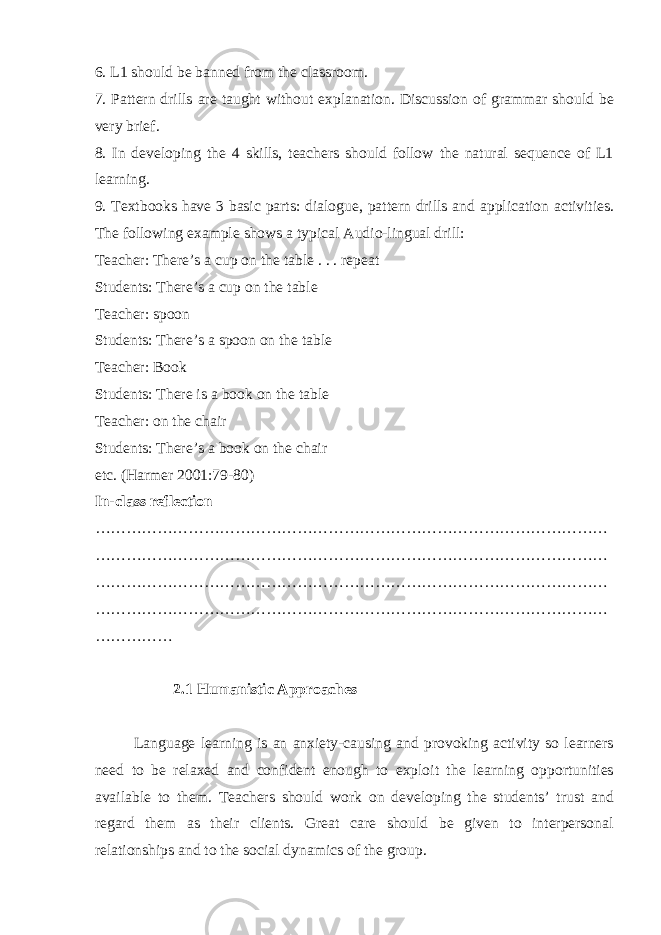 6. L1 should be banned from the classroom. 7. Pattern drills are taught without explanation. Discussion of grammar should be very brief. 8. In developing the 4 skills, teachers should follow the natural sequence of L1 learning. 9. Textbooks have 3 basic parts: dialogue, pattern drills and application activities. The following example shows a typical Audio-lingual drill: Teacher: There’s a cup on the table . . . repeat Students: There’s a cup on the table Teacher: spoon Students: There’s a spoon on the table Teacher: Book Students: There is a book on the table Teacher: on the chair Students: There’s a book on the chair etc. (Harmer 2001:79-80) In-class reflection ……………………………………………………………………………………… ……………………………………………………………………………………… ……………………………………………………………………………………… ……………………………………………………………………………………… …………… 16 2.1 Humanistic Approaches Language learning is an anxiety-causing and provoking activity so learners need to be relaxed and confident enough to exploit the learning opportunities available to them. Teachers should work on developing the students’ trust and regard them as their clients. Great care should be given to interpersonal relationships and to the social dynamics of the group. 
