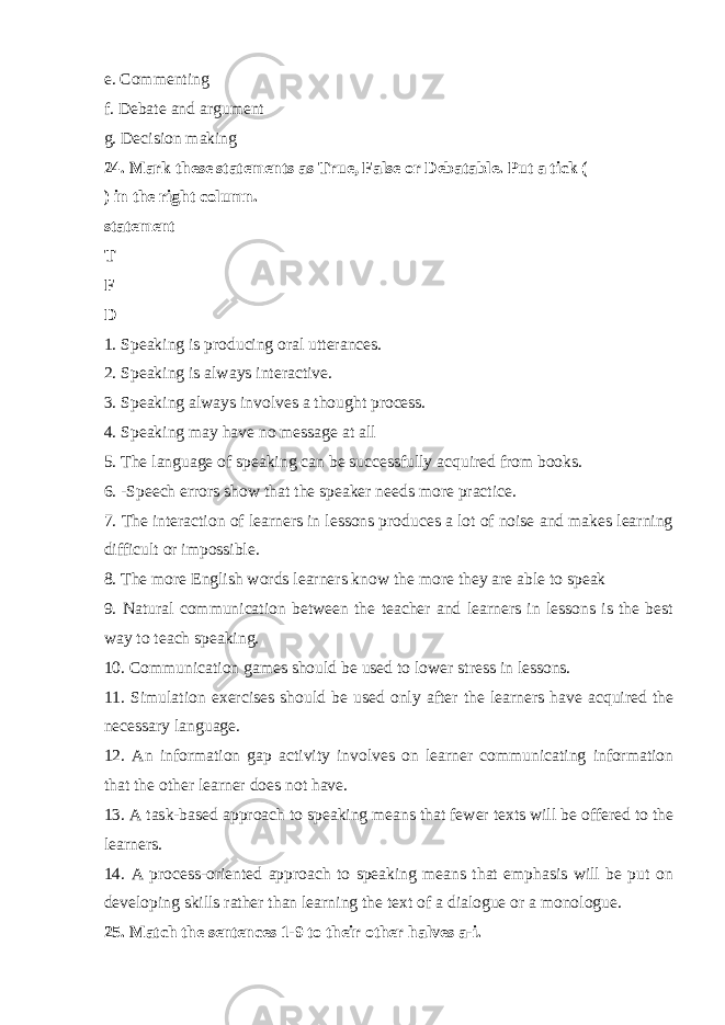 e. Commenting f. Debate and argument g. Decision making 24. Mark these statements as True, False or Debatable. Put a tick ( ) in the right column. statement T F D 1. Speaking is producing oral utterances. 2. Speaking is always interactive. 3. Speaking always involves a thought process. 4. Speaking may have no message at all 5. The language of speaking can be successfully acquired from books. 6. -Speech errors show that the speaker needs more practice. 7. The interaction of learners in lessons produces a lot of noise and makes learning difficult or impossible. 8. The more English words learners know the more they are able to speak 9. Natural communication between the teacher and learners in lessons is the best way to teach speaking. 10. Communication games should be used to lower stress in lessons. 11. Simulation exercises should be used only after the learners have acquired the necessary language. 12. An information gap activity involves on learner communicating information that the other learner does not have. 13. A task-based approach to speaking means that fewer texts will be offered to the learners. 14. A process-oriented approach to speaking means that emphasis will be put on developing skills rather than learning the text of a dialogue or a monologue. 25. Match the sentences 1-9 to their other halves a-i. 