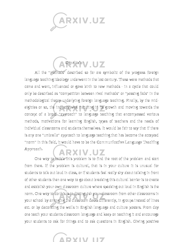 Conclusion All the &#34;methods&#34; described so far are symbolic of the progress foreign language teaching ideology underwent in the last century. These were methods that came and went, influenced or gave birth to new methods - in a cycle that could only be described as &#34;competition between rival methods&#34; or &#34;passing fads&#34; in the methodological theory underlying foreign language teaching. Finally, by the mid- eighties or so, the industry was maturing in its growth and moving towards the concept of a broad &#34;approach&#34; to language teaching that encompassed various methods, motivations for learning English, types of teachers and the needs of individual classrooms and students themselves. It would be fair to say that if there is any one &#34;umbrella&#34; approach to language teaching that has become the accepted &#34;norm&#34; in this field, it would have to be the Communicative Language Teaching Approach. One way to tackle this problem is to find the root of the problem and start from there. If the problem is cultural, that is in your culture it is unusual for students to talk out loud in class, or if students feel really shy about talking in front of other students then one way to go about breaking this cultural barrier is to create and establish your own classroom culture where speaking out loud in English is the norm. One way to do this is to distinguish your classroom from other classrooms in your school by arranging the classroom desks differently, in groups instead of lines etc. or by decorating the walls in English language and culture posters. From day one teach your students classroom language and keep on teaching it and encourage your students to ask for things and to ask questions in English. Giving positive 