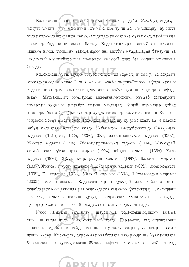 Кодекслаштиришнинг яна бир муҳим жиҳати, – дейди Ў.Х.Муҳамедов, – қонунчиликни ички мантиқий тартибга келтириш ва янгилашдир. Бу икки ҳолат кодекслаштиришга ҳукуқ ижодкорлигининг энг мукаммал, олий шакли сифатида ёндашишга имкон беради. Кодекслаштириш жараёнини оқилона ташкил этиш, қўйилган вазифаларни энг мақбул муддатларда бажариш ва ижтимоий муносабатларни самарали ҳуқуқий тартибга солиш имконини беради. Кодекслаштириш муҳим жараён сифатида тармоқ, институт ва соҳавий қонунларнинг мантиқий, тизимли ва лўнда тартиботи ни ифода этувчи кодекс шаклидаги комплекс қонунларни қабул қилиш мақсадини ифода этади. Мустақиллик йилларида мамлакатимизнинг кўплаб соҳаларини самарали ҳуқуқий тартибга солиш мақсадида ўнлаб кодекслар қабул қилинди. Аммо бу кўрсаткичлар ҳуқуқ тизимида кодекслаштириш ўзининг ниҳоясига етди дегани эмас. Мамлакатимизда шу бугунга қадар 15 та кодекс қабул қилинган. Ҳозирги кунда Ўзбекистон Республикасида Фуқаролик кодекси (1-2-қисм, 1995, 1996), Фуқаролик-процессуал кодекси (1997), Жиноят кодекси (1994), Жиноят-процессуал кодекси (1994), Маъмурий жавобгарлик тўғрисидаги кодекс (1994), Меҳнат кодекси (1995), Ҳаво кодекси (1993), Хўжалик-процессуал кодекси (1997), Божхона кодекси (1997), Жиноят-ижроия кодекси (1997), Солиқ кодекси (2008), Оила кодекси (1998), Ер кодекси (1998), Уй-жой кодекси (1998), Шаҳарсозлик кодекси (2002) амал қилмоқда. Кодекслаштириш ҳуқуқий давлат барпо этиш талабларига мос равишда ривожланадиган узлуксиз фаолиятдир. Таъкидлаш лозимки, кодекслаштириш ҳуқуқ ижодкорлик фаолиятининг алоҳида туридир. Кодекснинг асосий ижодкори парламент ҳисобланади. Икки палатали парламент шароитида кодекслаштиришни амалга ошириш янада долзарб аҳамият касб этади. Парламент кодекслаштириш ишларига муайян тартибда тегишли мутахассисларни, олимларни жалб этиши зарур. Қолаверса, парламент навбатдаги чақириқда шу йўналишдаги ўз фаолиятини мустаҳкамлаш йўлида нафақат мамлакатнинг ҳаётига оид 