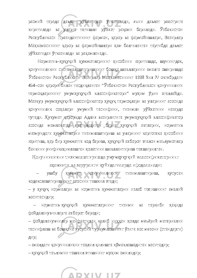 расмий тарзда давлат рўйхатидан ўтказилади, яъни давлат реестрига киритилади ва уларга тегишли рўйхат рақами берилади. Ўзбекистон Республикаси Президентининг фармон, қарор ва фармойишлари, Вазирлар Маҳкамасининг қарор ва фармойишлари ҳам белгиланган тартибда давлат рўйхатидан ўтказилади ва рақамланади. Норматив–ҳуқуқий ҳужжатларнинг ҳисобини юритишда, шунингдек, қонунчиликни системалаштиришнинг бошқа шаклларини амалга оширишда Ўзбекистон Республикаси Вазирлар Маҳкамасининг 1998 йил 27 октябрдаги 454–сон қарори билан тасдиқланган “Ўзбекистон Республикаси қонунчилиги тармоқларининг умумҳуқуқий классификатори” муҳим ўрин эгаллайди. Мазкур умумҳуқуқий классификатор ҳуқуқ тармоқлари ва уларнинг асосида қонунчилик соҳалари умумий таснифини, тизимли рўйхатини назарда тутади. Ҳукумат қарорида Адлия вазирлигига умумҳуқуқий классификатор асосида мамлакатда яратиладиган барча ҳуқуқий актларни, норматив мазмундаги ҳужжатларни тизимлаштириш ва уларнинг картотека ҳисобини юритиш, ҳар бир ҳужжатга код бериш, ҳуқуқий ахборот эталон маълумотлар банкини унификациялашган ҳолатини шакллантириш топширилган. Қонунчиликни тизимлаштиришда умумҳуқуқий классификаторнинг аҳамияти ва зарурлиги қуйидагиларда ифодаланади: – ушбу ҳужжат қонунчиликни тизимлаштириш, ҳусусан кодекслаштиришнинг асосини ташкил этади; – у ҳуқуқ нормалари ва норматив ҳужжатларни излаб топишнинг амалий воситасидир; – норматив-ҳуқуқий ҳужжатларнинг тизими ва таркиби ҳақида фойдаланувчиларга ахборот беради; – фойдаланувчилар манфаатидан келиб чиққан ҳолда меъёрий материални таснифлаш ва бошқача хусусий туркумлашнинг ўзига хос мезони (стандарти) дир; – амалдаги қонунчиликни таҳлил қилишга кўмаклашадиган воситадир; – ҳуқуқий таълимни ташкил этишнинг муҳим омилидир; 