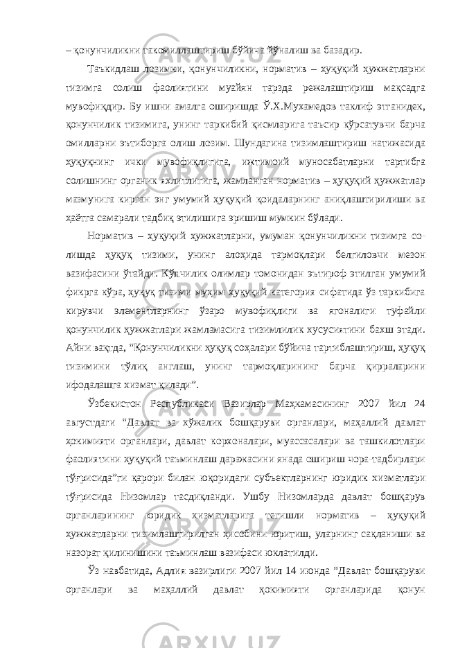 – қонунчиликни такомиллаштириш бўйича йўналиш ва базадир. Таъкидлаш лозимки, қонунчиликни, норматив – ҳуқуқий ҳужжатларни тизимга солиш фаолиятини муайян тарзда режалаштириш мақсадга мувофиқдир. Бу ишни амалга оширишда Ў.Х.Мухамедов таклиф этганидек, қонунчилик тизимига, унинг таркибий қисмларига таъсир кўрсатувчи барча омилларни эътиборга олиш лозим. Шундагина тизимлаштириш натижасида ҳуқуқнинг ички мувофиқлигига, ижтимоий муносабатларни тартибга солишнинг органик яхлитлигига, жамланган норматив – ҳуқуқий ҳужжатлар мазмунига кирган энг умумий ҳуқуқий қоидаларнинг аниқлаштирилиши ва ҳаётга самарали тадбиқ этилишига эришиш мумкин бўлади. Норматив – ҳуқуқий ҳужжатларни, умуман қонунчиликни тизимга со- лишда ҳуқуқ тизими, унинг алоҳида тармоқлари белгиловчи мезон вазифасини ўтайди. Кўпчилик олимлар томонидан эътироф этилган умумий фикрга кўра, ҳуқуқ тизими муҳим ҳуқуқий категория сифатида ўз таркибига кирувчи элементларнинг ўзаро мувофиқлиги ва ягоналиги туфайли қонунчилик ҳужжатлари жамламасига тизимлилик хусусиятини бахш этади. Айни вақтда, “Қонунчиликни ҳуқуқ соҳалари бўйича тартиблаштириш, ҳуқуқ тизимини тўлиқ англаш, унинг тармоқларининг барча қирраларини ифодалашга хизмат қилади”. Ўзбекистон Республикаси Вазирлар Маҳкамасининг 2007 йил 24 августдаги “Давлат ва хўжалик бошқаруви органлари, маҳаллий давлат ҳокимияти органлари, давлат корхоналари, муассасалари ва ташкилотлари фаолиятини ҳуқуқий таъминлаш даражасини янада ошириш чора-тадбирлари тўғрисида”ги қарори билан юқоридаги субъектларнинг юридик хизматлари тўғрисида Низомлар тасдиқланди. Ушбу Низомларда давлат бошқарув органларининг юридик хизматларига тегишли норматив – ҳуқуқий ҳужжатларни тизимлаштирилган ҳисобини юритиш, уларнинг сақланиши ва назорат қилинишини таъминлаш вазифаси юклатилди. Ўз навбатида, Адлия вазирлиги 2007 йил 14 июнда “Давлат бошқаруви органлари ва маҳаллий давлат ҳокимияти органларида қонун 