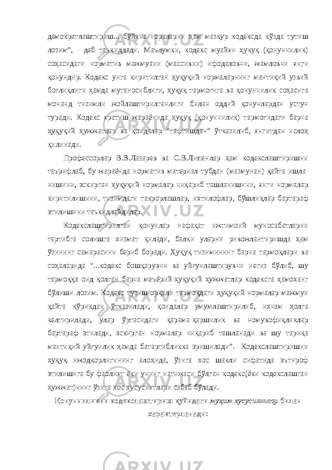 демократлаштириш... бўйича чораларни ҳам мазкур кодексда кўзда тутиш лозим”, - деб таъкидлади. Маълумки, кодекс муайян ҳукуқ (қонунчилик) соҳасидаги норматив мажмуани (массивни) ифодаловчи, жамловчи янги қонундир. Кодекс унга киритилган ҳуқуқий нормаларнинг мантиқий узвий боғлиқлиги ҳамда мутаносиблиги, ҳуқуқ тармоғига ва қонунчилик соҳасига монанд тизимли жойлаштирилганлиги билан оддий қонунлардан устун туради. Кодекс яратиш жараёнида ҳуқуқ (қонунчилик) тармоғидаги барча ҳуқуқий ҳужжатлар ва қоидалар “тафтишдан” ўтказилиб, янгитдан ислоҳ қилинади. Профессорлар В.В.Лазарев ва С.В.Липенлар ҳам кодекслаштиришни таърифлаб, бу жараёнда норматив материал тубдан (мазмунан) қайта ишла- нишини, эскирган ҳуқуқий нормалар чиқариб ташланишини, янги нормалар киритилишини, тизимдаги такрорлашлар, ихтилофлар, бўшлиқлар бартараф этилишини таъкидлайдилар. Кодекслаштирилган қонунлар нафақат ижтимоий муносабатларни тартибга солишга хизмат қилади, балки уларни ривожлантиришда ҳам ўзининг самарасини бериб боради. Ҳуқуқ тизимининг барча тармоқлари ва соҳаларида “...кодекс бошқарувчи ва уйғунлаштирувчи негиз бўлиб, шу тармоққа оид қолган барча меъёрий-ҳуқуқий ҳужжатлар кодексга ҳамоханг бўлиши лозим. Кодекс тузиш орқали тармоқдаги ҳуқуқий нормалар мажмуи қайта кўрикдан ўтказилади, қоидалар умумлаштирилиб, ихчам ҳолга келтирилади, улар ўртасидаги қарама-қаршилик ва номувофиқликлар бартараф этилади, эскирган нормалар чиқариб ташланади ва шу тариқа мантиқий уйғунлик ҳамда батартибликка эришилади”. Кодекслаштиришни ҳуқуқ ижодкорлигининг алоҳида, ўзига хос шакли сифатида эътироф этилишига бу фаолият ёки унинг натижаси бўлган кодекс(ёки кодекслашган ҳужжат)нинг ўзига хос хусусиятлари сабаб бўлади. Қонунчиликни кодекслаштириш қуйидаги муҳим хусусиятлар билан характерланади: 