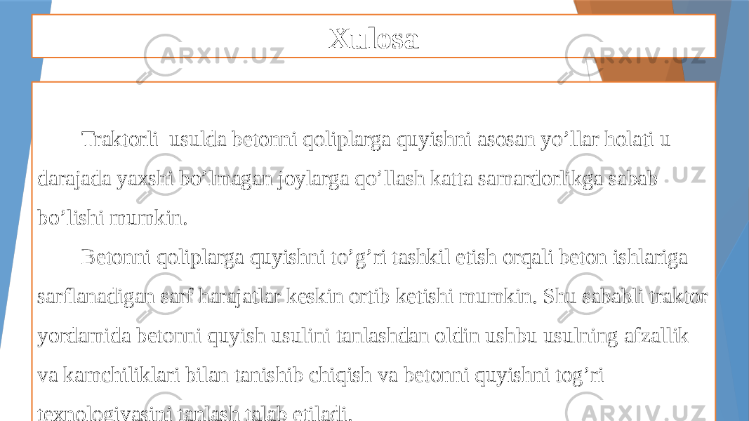 Xulosa Traktorli usulda betonni qoliplarga quyishni asosan yo’llar holati u darajada yaxshi bo’lmagan joylarga qo’llash katta samardorlikga sabab bo’lishi mumkin. Betonni qoliplarga quyishni to’g’ri tashkil etish orqali beton ishlariga sarflanadigan sarf harajatlar keskin ortib ketishi mumkin. Shu sababli traktor yordamida betonni quyish usulini tanlashdan oldin ushbu usulning afzallik va kamchiliklari bilan tanishib chiqish va betonni quyishni tog’ri texnologiyasini tanlash talab etiladi. 