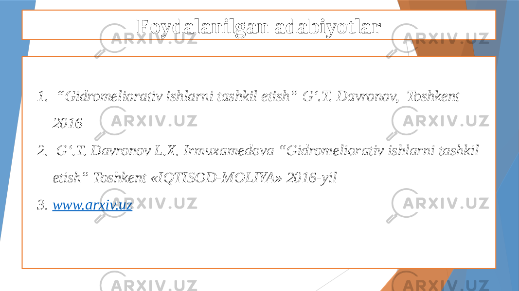 Foydalanilgan adabiyotlar 1. “ Gidromeliorativ ishlarni tashkil etish” G‘.T. Davronov, Toshkent 2016 2. G‘.T. Davronov L.X. Irmuxamedova “Gidromeliorativ ishlarni tashkil etish” Toshkent «IQTISOD-MOLIYA» 2016-yil 3. www.arxiv.uz 