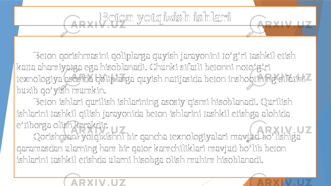 Beton yotqizish ishlari Beton qorishmasini qoliplarga quyish jarayonini to’g’ri tashkil etish katta ahamiyatga ega hisoblanadi. Chunki sifatli betonni noto’g’ri texnologiya asosida qoliplarga quyish natijasida beton inshootining sifatini buzib qo’yish mumkin. Beton ishlari qurilish ishlarining asosiy qismi hisoblanadi. Qurilish ishlarini tashkil qilish jarayonida beton ishlarini tashkil etishga alohida e’tiborga olish kerakdir. Qorishmani yotqizishni bir qancha texnologiyalari mavjud bo’lishiga qaramasdan ularning ham bir qator kamchiliklari mavjud bo’lib beton ishlarini tashkil etishda ularni hisobga olish muhim hisoblanadi. 