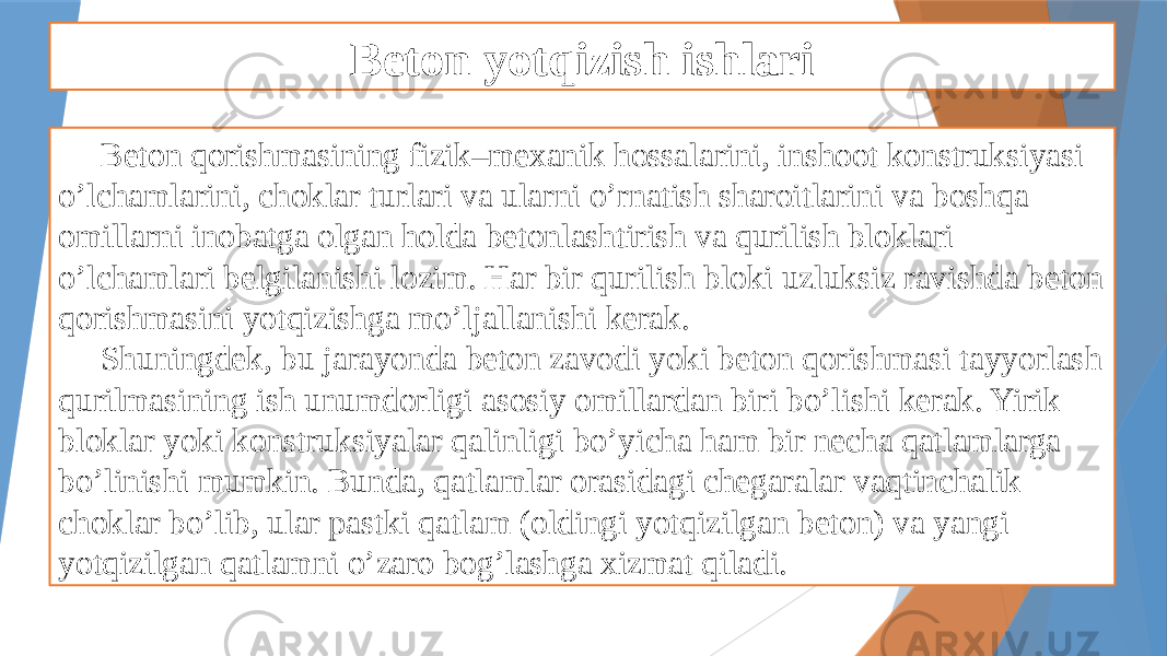 Beton yotqizish ishlari Beton qorishmasining fizik–mexanik hossalarini, inshoot konstruksiyasi o’lchamlarini, choklar turlari va ularni o’rnatish sharoitlarini va boshqa omillarni inobatga olgan holda betonlashtirish va qurilish bloklari o’lchamlari belgilanishi lozim. Har bir qurilish bloki uzluksiz ravishda beton qorishmasini yotqizishga mo’ljallanishi kerak. Shuningdek, bu jarayonda beton zavodi yoki beton qorishmasi tayyorlash qurilmasining ish unumdorligi asosiy omillardan biri bo’lishi kerak. Yirik bloklar yoki konstruksiyalar qalinligi bo’yicha ham bir necha qatlamlarga bo’linishi mumkin. Bunda, qatlamlar orasidagi chegaralar vaqtinchalik choklar bo’lib, ular pastki qatlam (oldingi yotqizilgan beton) va yangi yotqizilgan qatlamni o’zaro bog’lashga xizmat qiladi. 