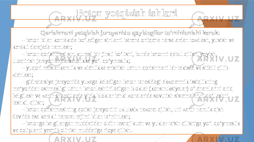 Beton yotqizish ishlari Qorishmani yotqizish jarayonida quyidagilar ta’minlanishi kerak: – beton bilan kontaktda bo’ladigan sirtlarni barcha ortiqcha narsalardan tozalash, yuvish va kerakli darajada namlash; – beton qorishmasi strukturasi bir jinsli bo’lishi, bunda betonni qabul qilish, yoyish, uloqtirish jarayonlarida xatolikka yo’l qo’ymaslik; – yuqori mustahkamlik va zichlikka erishish uchun qorishmani bir tekisda va sifatli qilib zichlash; – gidrotatsiya jarayonida yuzaga keladigan beton tanasidagi ekzotermik issiqlikning me’yoridan oshmasligi uchun betonlashtiriladigan bloklar (konstruksiyalar) o’lchamlarini aniq belgilash va zarur sharoitlarda yirik bloklar ichki zonalarida sovutish sistemalarini qo’llashni tashkil qilish; – beton qorishmasining qotish jarayonini uzluksiz nazorat qilish, uni zarur namlik qish davrida esa kerakli harorat rejimi bilan ta’minlash; – betonga belgilangan muddatidan oldin tashqi kuch va yuklar ta’sir qilishiga yo’l qo’ymaslik va qoliplarni yechib olinish muddatiga rioya qilish. 