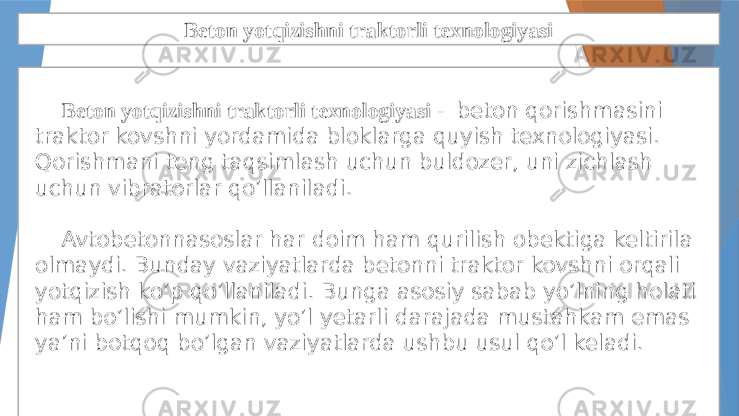 Beton yotqizishni traktorli texnologiyasi Beton yotqizishni traktorli texnologiyasi - beton qorishmasini traktor kovshni yordamida bloklarga quyish texnologiyasi. Qorishmani teng taqsimlash uchun buldozer, uni zichlash uchun vibratorlar qo’llaniladi. Avtobetonnasoslar har doim ham qurilish obektiga keltirila olmaydi. Bunday vaziyatlarda betonni traktor kovshni orqali yotqizish ko’p qo’llaniladi. Bunga asosiy sabab yo’lning holati ham bo’lishi mumkin, yo’l yetarli darajada mustahkam emas ya’ni botqoq bo’lgan vaziyatlarda ushbu usul qo’l keladi. 