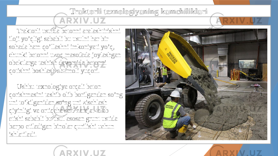 Traktorli texnologiyaning kamchiliklari Traktorli usulda betonni aralashtirishni iloji yo’qligi sababli bu usulni har bir sohada ham qo’llashni imkoniyati yo’q, chunki betonni uzoq masofada joylashgan obektlarga tashish davomida betonni qotishni boshlash ehtimoli yuqori. Ushbu texnologiya orqali beton qorishmasini tashib olib borilgandan so’ng uni to’kilganidan so’ng uni zischlash qiyinligi va ortiqcha sarf harajat talab etishi sababli bu usul asosan grunt ustida barpo etiladigan binolar qurilishi uchun ishlatiladi. 