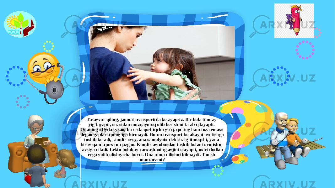 Tasavvur qiling, jamoat transportida ketayapsiz. Bir bola tinmay yig`layapti, onasidan muzqaymoq olib berishini talab qilayapti. Onaning «Uyda eysan, bu erda qoshiqcha yo`q, qo`ling ham toza emas» degan gaplari qulog`iga kirmaydi. Butun transport bolakayni ovutishga tushib ketadi, kimdir «voy, ana samolyot» deb chalg`itmoqchi, yana birov qand-qurs tutqazgan. Kimdir avtobusdan tushib bolani ovutishni tavsiya qiladi. Lekin bolakay xarxashaning avjini olayapti, oxiri dodlab erga yotib olishgacha bordi. Ona nima qilishni bilmaydi. Tanish manzarami? 