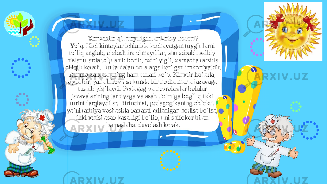 Xarxasha qilmaydigan erkatoy bormi? Yo`q. Kichkintoylar ichlarida kechayotgan tuyg`ularni to`liq anglab, o`zlashtira olmaydilar, shu sababli salbiy hislar ularda to`planib borib, oxiri yig`i, xarxasha tarzida chiqib ketadi. Bu tabiatan bolalarga berilgan imkoniyatdir. Ammo xarxashaning ham turlari ko`p. Kimdir haftada, oyda bir, yana birov esa kunda bir necha marta jazavaga tushib yig`laydi. Pedagog va nevrologlar bolalar jazavalarining tarbiyaga va asab tizimiga bog`liq ikki turini farqlaydilar. Birinchisi, pedagogikaning ob`ekti, ya`ni tarbiya vositasida bartaraf etiladigan hodisa bo`lsa, ikkinchisi asab kasalligi bo`lib, uni shifokor bilan bamaslahat davolash kerak. 