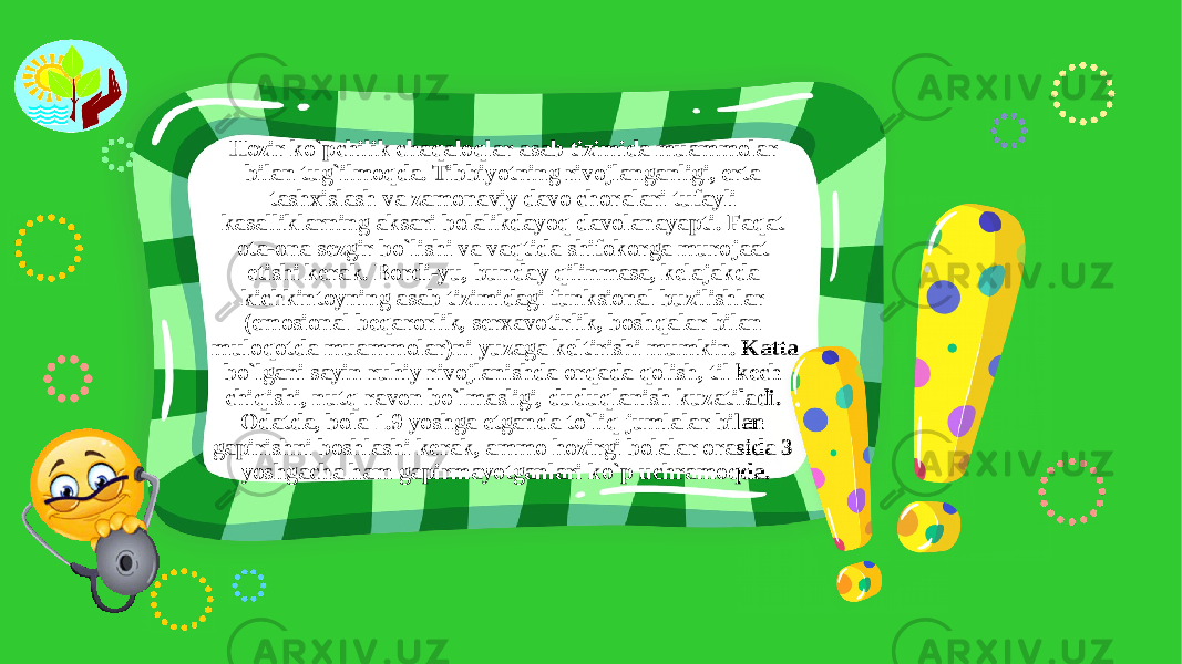 Hozir ko`pchilik chaqaloqlar asab tizimida muammolar bilan tug`ilmoqda. Tibbiyotning rivojlanganligi, erta tashxislash va zamonaviy davo choralari tufayli kasalliklarning aksari bolalikdayoq davolanayapti. Faqat ota-ona sezgir bo`lishi va vaqtida shifokorga murojaat etishi kerak. Bordi-yu, bunday qilinmasa, kelajakda kichkintoyning asab tizimidagi funksional buzilishlar (emosional beqarorlik, serxavotirlik, boshqalar bilan muloqotda muammolar)ni yuzaga keltirishi mumkin. Katta bo`lgani sayin ruhiy rivojlanishda orqada qolish, til kech chiqishi, nutq ravon bo`lmasligi, duduqlanish kuzatiladi. Odatda, bola 1.9 yoshga etganda to`liq jumlalar bilan gapirishni boshlashi kerak, ammo hozirgi bolalar orasida 3 yoshgacha ham gapirmayotganlari ko`p uchramoqda. 