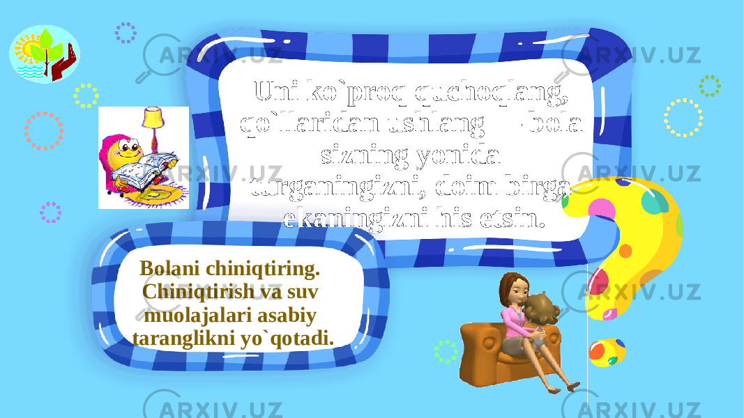 Bolani chiniqtiring. Chiniqtirish va suv muolajalari asabiy taranglikni yo`qotadi. Uni ko`proq quchoqlang, qo`llaridan ushlang — bola sizning yonida turganingizni, doim birga ekaningizni his etsin. 