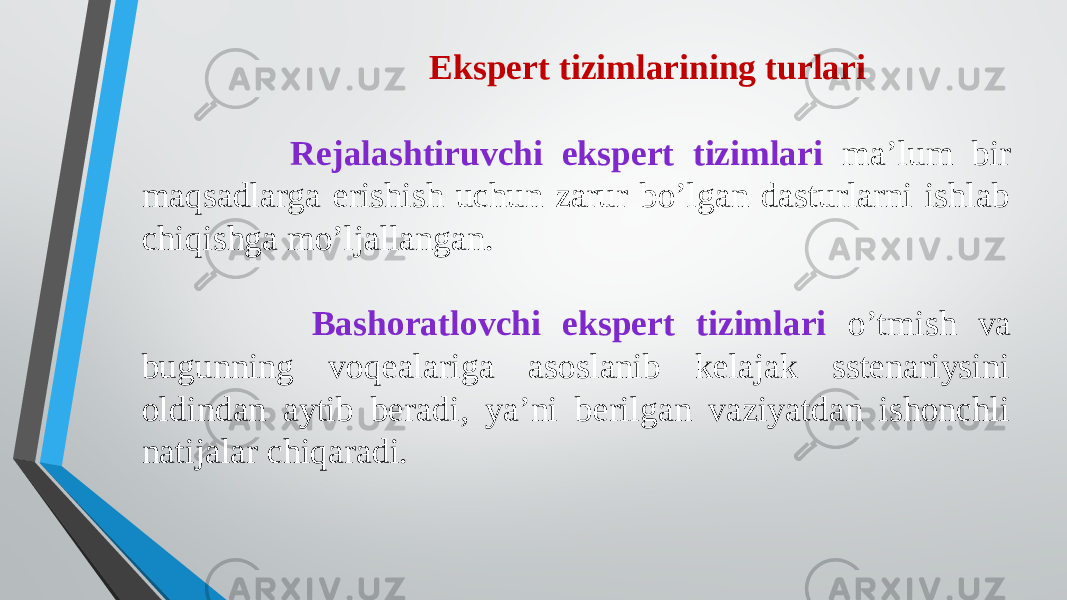  Ekspert tizimlarining turlari Rejalashtiruvchi ekspert tizimlari ma’lum bir maqsadlarga erishish uchun zarur bo’lgan dasturlarni ishlab chiqishga mo’ljallangan. Bashoratlovchi ekspert tizimlari o’tmish va bugunning voqealariga asoslanib kelajak sstenariysini oldindan aytib beradi, ya’ni berilgan vaziyatdan ishonchli natijalar chiqaradi. 