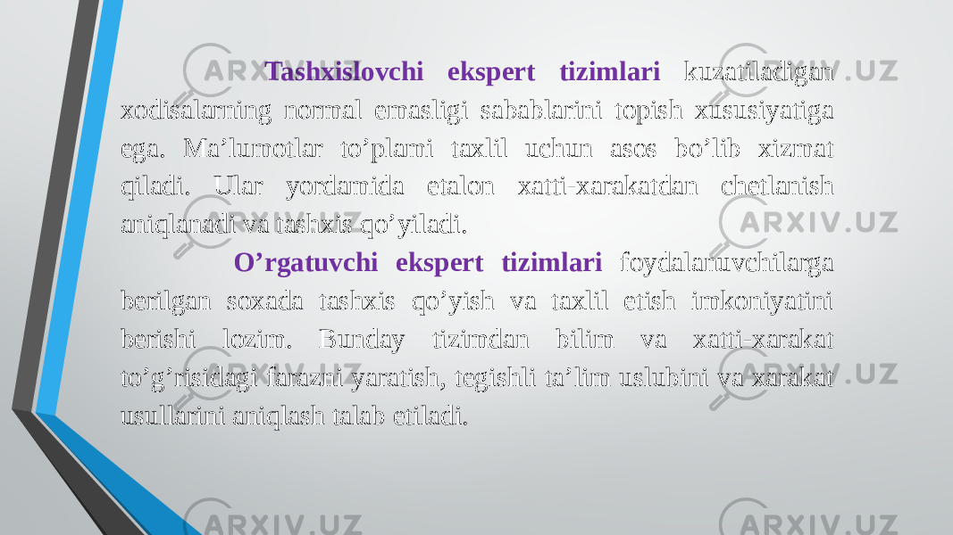  Tashxislovchi ekspert tizimlari kuzatiladigan xodisalarning normal emasligi sabablarini topish xususiyatiga ega. Ma’lumotlar to’plami taxlil uchun asos bo’lib xizmat qiladi. Ular yordamida etalon xatti-xarakatdan chetlanish aniqlanadi va tashxis qo’yiladi. O’rgatuvchi ekspert tizimlari foydalanuvchilarga berilgan soxada tashxis qo’yish va taxlil etish imkoniyatini berishi lozim. Bunday tizimdan bilim va xatti-xarakat to’g’risidagi farazni yaratish, tegishli ta’lim uslubini va xarakat usullarini aniqlash talab etiladi. 