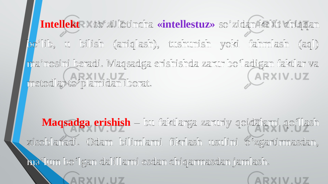  Intellekt - so’zi lotincha «intellestuz» so’zidan kelib chiqqan bo’lib, u bilish (aniqlash), tushunish yoki fahmlash (aql) ma’nosini beradi. Maqsadga erishishda zarur boʻladigan faktlar va metodlar toʻplamidan iborat. Maqsadga erishish – bu faktlarga zaruriy qoidalarni qoʻllash xisoblanadi. Odam bilimlarni fikrlash usulini oʻzgartirmasdan, ma’lum boʻlgan dalillarni esdan chiqarmasdan jamlash. 