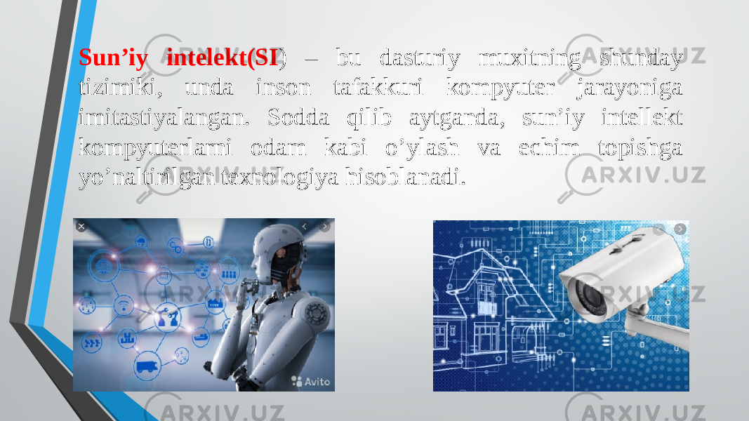 Sun’iy intelekt(SI ) – bu dasturiy muxitning shunday tizimiki, unda inson tafakkuri kompyuter jarayoniga imitastiyalangan. Sodda qilib aytganda, sun’iy intellekt kompyuterlarni odam kabi o’ylash va echim topishga yo’naltirilgan texnologiya hisoblanadi. 