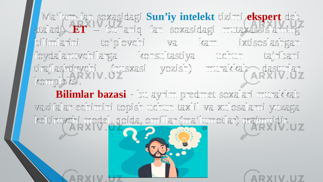 Ma’lum fan soxasidagi Sun’iy intelekt tizimi ekspert deb ataladi. ET – bu aniq fan soxasidagi mutaxassislarning bilimlarini to’plovchi va kam ixtisoslashgan foydalanuvchilarga konsultastiya uchun tajribani tirajlashtirvchi (nusxasi yozish) murakkab dasturlar kompleksi. Bilimlar bazasi - bu ayrim predmet soxalari murakkab vazifalar echimini topish uchun taxlil va xulosalarni yuzaga keltiruvchi model, qoida, omillar (ma’lumotlar) majmuidir. 