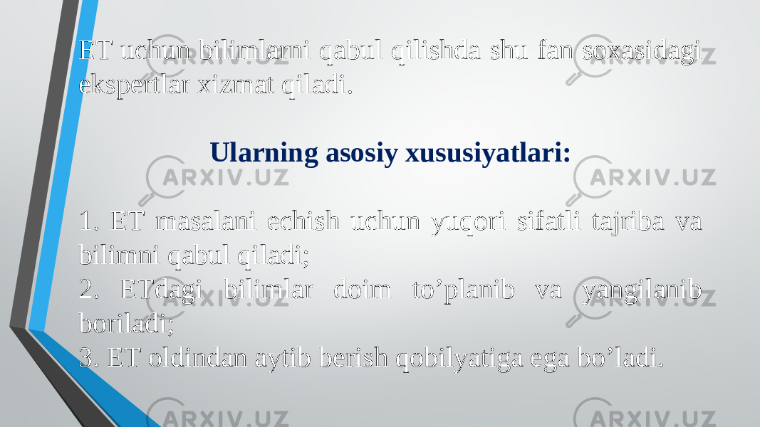 ET uchun bilimlarni qabul qilishda shu fan soxasidagi ekspertlar xizmat qiladi. Ularning asosiy xususiyatlari: 1. ET masalani echish uchun yuqori sifatli tajriba va bilimni qabul qiladi; 2. ETdagi bilimlar doim to’planib va yangilanib boriladi; 3. ET oldindan aytib berish qobilyatiga ega bo’ladi. 