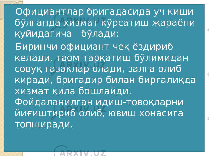 Официантлар бригадасида уч киши бўлганда хизмат кўрсатиш жараёни қуйидагича бўлади:  Биринчи официант чеқ ёздириб келади, таом тарқатиш бўлимидан совуқ газаклар олади, залга олиб киради, бригадир билан биргалиқда хизмат қила бошлайди. Фойдаланилган идиш-товоқларни йиғиштириб олиб, ювиш хонасига топширади. 