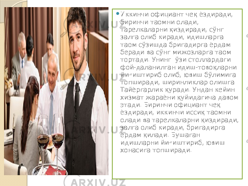  Иккинчи официант чеқ ёздиради, биринчи таомни ола ди, тарелкаларни қиздиради, сўнг залга олиб киради, идишларга таом сўзишда бригадирга ёрдам беради ва сўнг мижозларга таом тортади. Унинг ўзи столлардаги фой-даланилган идиш-товоқларни йиғиштириб олиб, ювиш бўлимига топширади, ширинликлар олишга Тайёргарлик қуради. Ундан кейин хизмат жараёни қуйидагича давом этади. Биринчи официант чеқ ёздиради, иккинчи иссиқ таомни олади ва тарелкаларни қиздиради, залга олиб киради, бри гадирга ёрдам қилади. Бушаган идишларни йиғиштириб, ювиш хонасига топширади. 