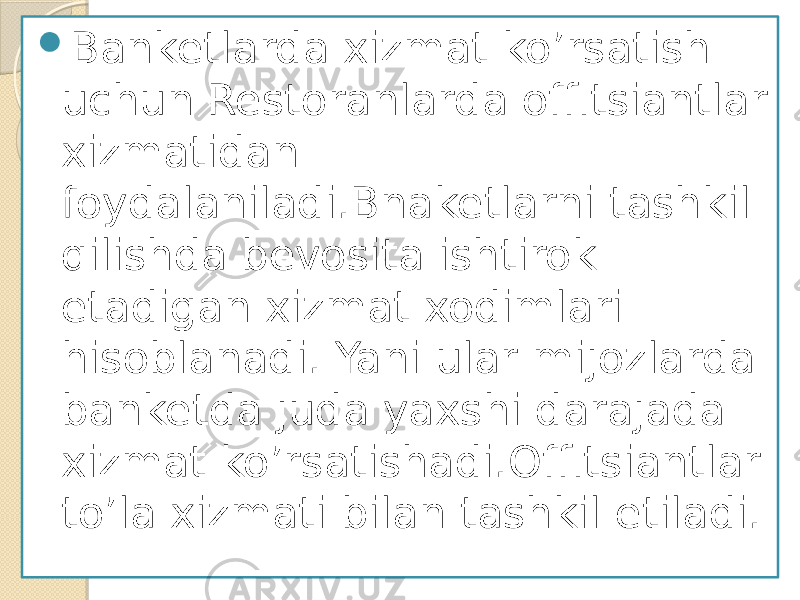 Banketlarda xizmat ko’rsatish uchun Restoranlarda offitsiantlar xizmatidan foydalaniladi.Bnaketlarni tashkil qilishda bevosita ishtirok etadigan xizmat xodimlari hisoblanadi. Yani ular mijozlarda banketda juda yaxshi darajada xizmat ko’rsatishadi.Offitsiantlar to’la xizmati bilan tashkil etiladi. 