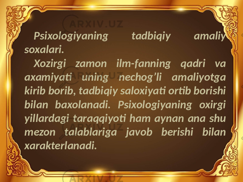 Psixologiyaning tadbiqiy amaliy soxalari. Xozirgi zamon ilm-fanning qadri va axamiyati uning nechog’li amaliyotga kirib borib, tadbiqiy saloxiyati ortib borishi bilan baxolanadi. Psixologiyaning oxirgi yillardagi taraqqiyoti ham aynan ana shu mezon talablariga javob berishi bilan xarakterlanadi. 