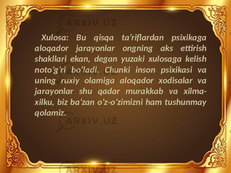 Xulosa: Bu qisqa ta’riflardan psixikaga aloqador jarayonlar ongning aks ettirish shakllari ekan, degan yuzaki xulosaga kelish noto’g’ri bo’ladi. Chunki inson psixikasi va uning ruxiy olamiga aloqador xodisalar va jarayonlar shu qadar murakkab va xilma- xilku, biz ba’zan o’z-o’zimizni ham tushunmay qolamiz. 